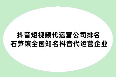 抖音短视频代运营公司排名 石笋镇全国知名抖音代运营企业